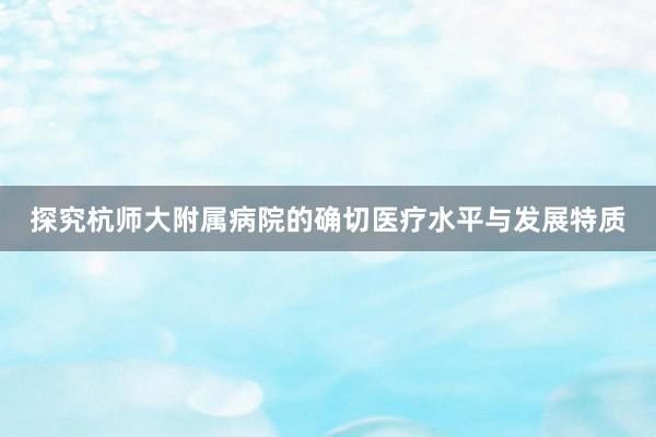 探究杭师大附属病院的确切医疗水平与发展特质