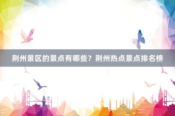荆州景区的景点有哪些？荆州热点景点排名榜