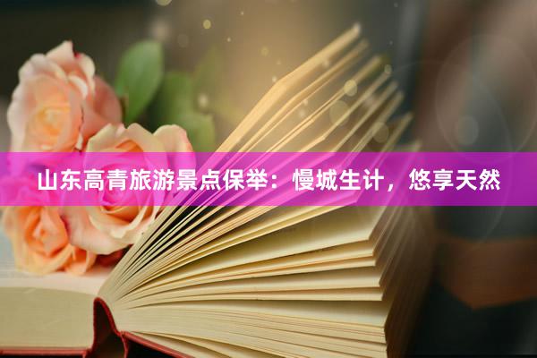 山东高青旅游景点保举：慢城生计，悠享天然