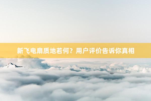 新飞电扇质地若何？用户评价告诉你真相
