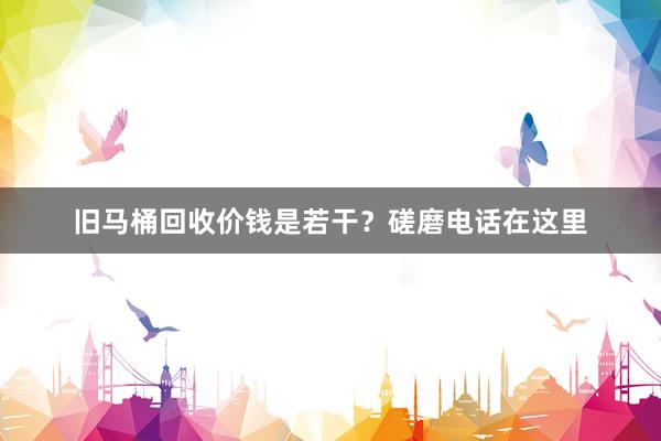 旧马桶回收价钱是若干？磋磨电话在这里
