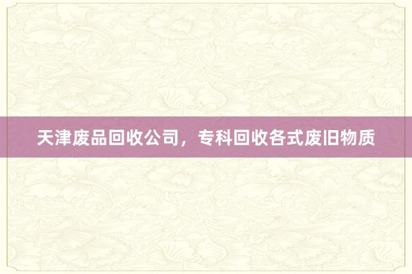 天津废品回收公司，专科回收各式废旧物质