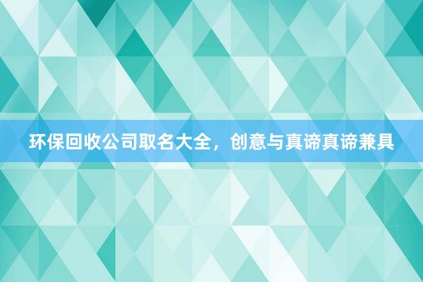 环保回收公司取名大全，创意与真谛真谛兼具